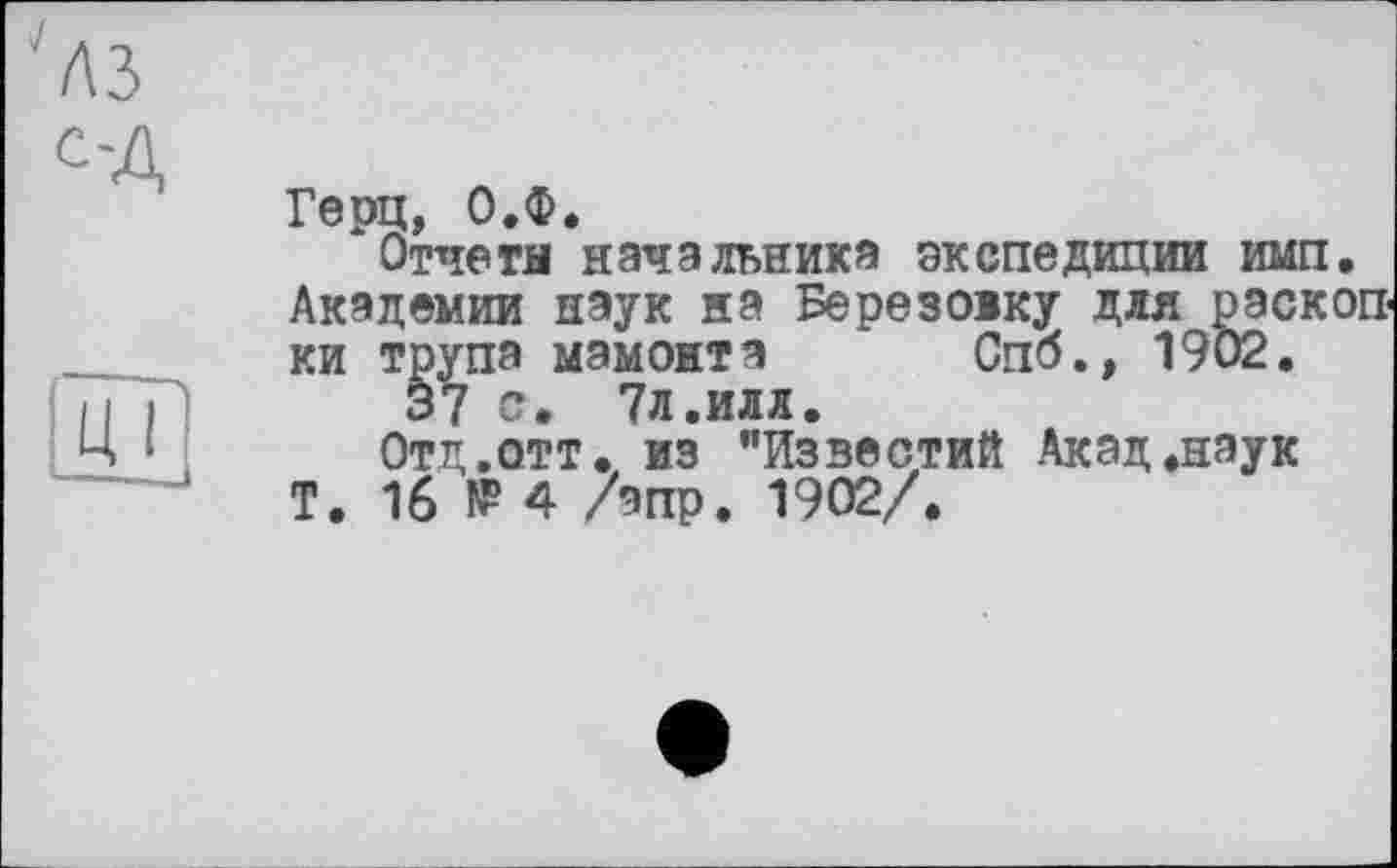 ﻿''лз
С'Д
Герц, О.Ф.
Отчета начальника экспедиции имп. Академии наук на Березоіку для раскопки трупа мамонта Спб., 1902.
37 с. 7л.иля.
Отд.отт. из "Известий Акад.наук Т. 16 № 4 /эпр. 1902/.